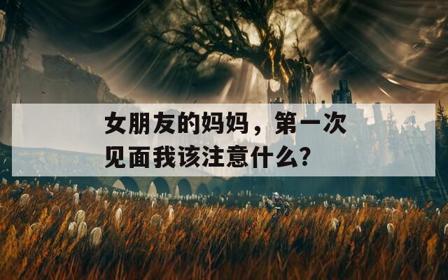 女朋友的妈妈，第一次见面我该注意什么？