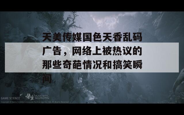 天美传媒国色天香乱码广告，网络上被热议的那些奇葩情况和搞笑瞬间