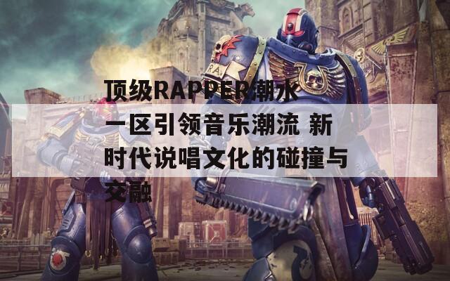 顶级RAPPER潮水一区引领音乐潮流 新时代说唱文化的碰撞与交融