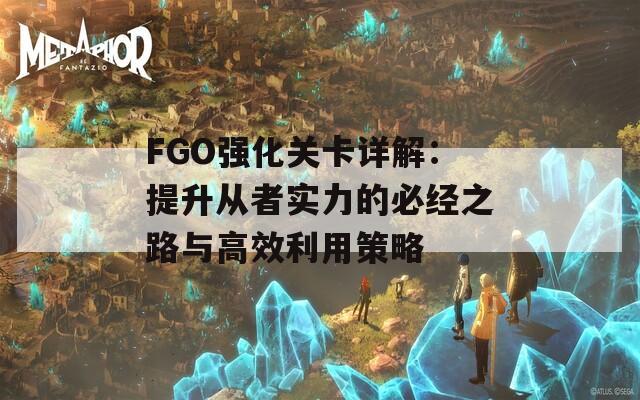 FGO强化关卡详解：提升从者实力的必经之路与高效利用策略