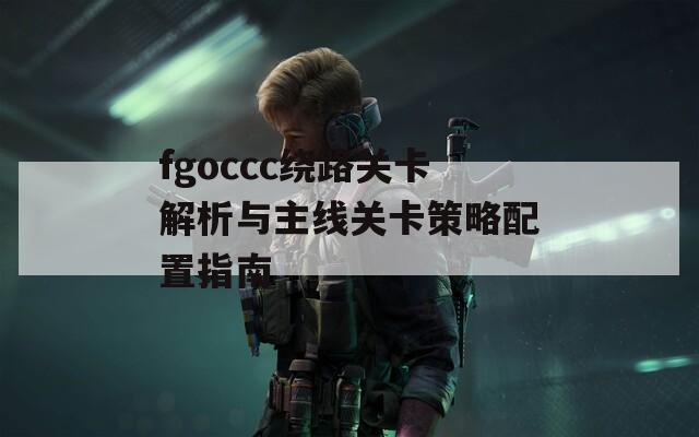 fgoccc绕路关卡解析与主线关卡策略配置指南