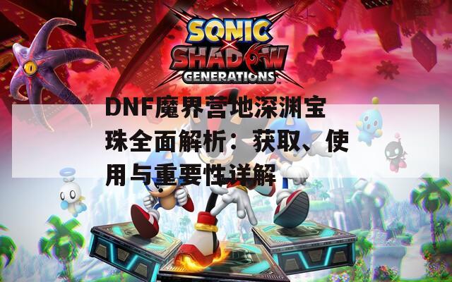 DNF魔界营地深渊宝珠全面解析：获取、使用与重要性详解