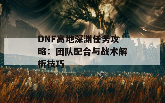 DNF高地深渊任务攻略：团队配合与战术解析技巧