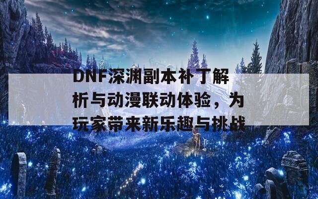 DNF深渊副本补丁解析与动漫联动体验，为玩家带来新乐趣与挑战