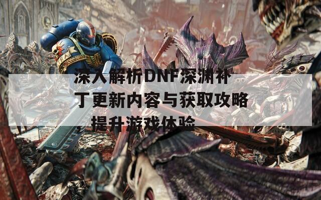 深入解析DNF深渊补丁更新内容与获取攻略，提升游戏体验