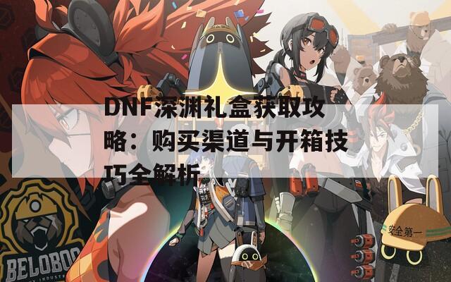 DNF深渊礼盒获取攻略：购买渠道与开箱技巧全解析