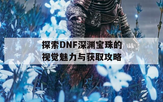 探索DNF深渊宝珠的视觉魅力与获取攻略