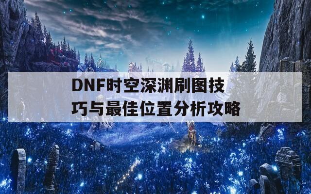 DNF时空深渊刷图技巧与最佳位置分析攻略