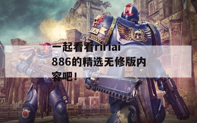 一起看看ririai886的精选无修版内容吧！