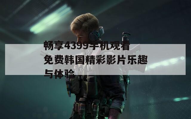 畅享4399手机观看免费韩国精彩影片乐趣与体验