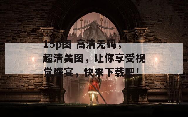 15p图 高清无码，超清美图，让你享受视觉盛宴，快来下载吧！