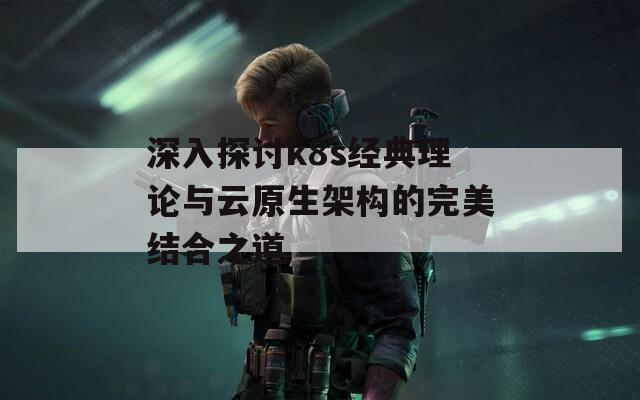 深入探讨k8s经典理论与云原生架构的完美结合之道