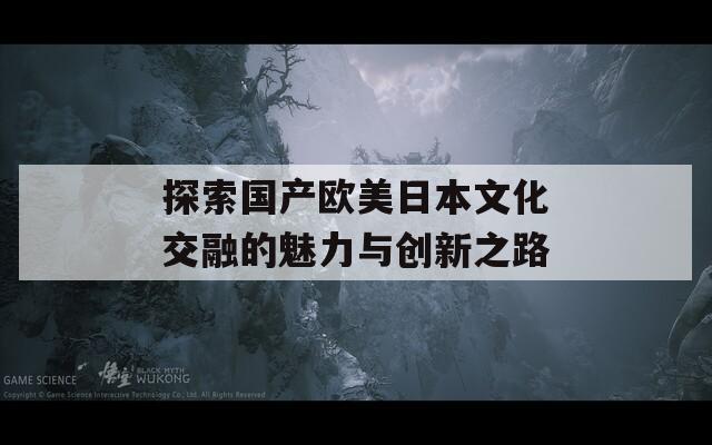 探索国产欧美日本文化交融的魅力与创新之路