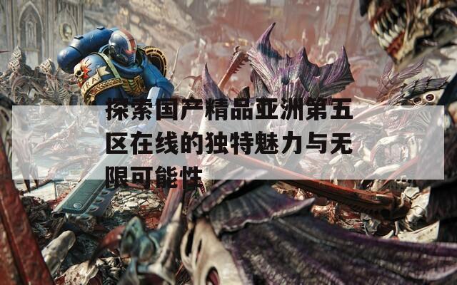 探索国产精品亚洲第五区在线的独特魅力与无限可能性