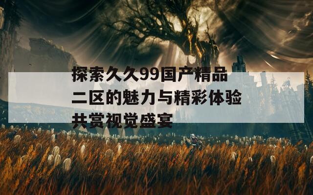 探索久久99国产精品二区的魅力与精彩体验共赏视觉盛宴