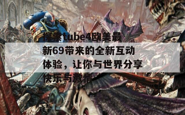 探索tube4欧美最新69带来的全新互动体验，让你与世界分享快乐与激情