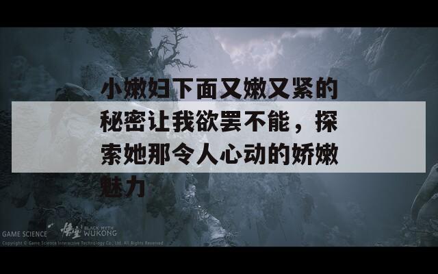 小嫩妇下面又嫩又紧的秘密让我欲罢不能，探索她那令人心动的娇嫩魅力