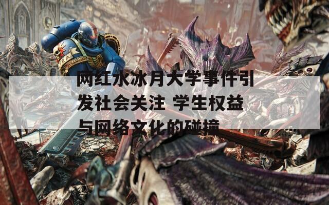 网红水冰月大学事件引发社会关注 学生权益与网络文化的碰撞
