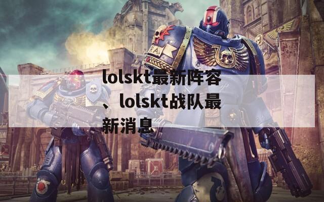 lolskt最新阵容、lolskt战队最新消息