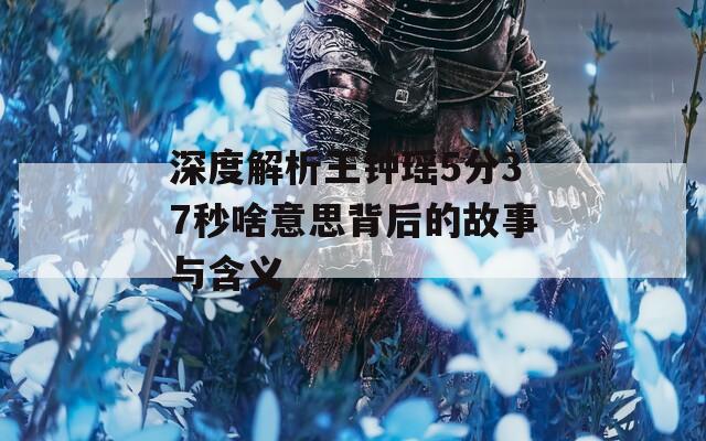 深度解析王钟瑶5分37秒啥意思背后的故事与含义