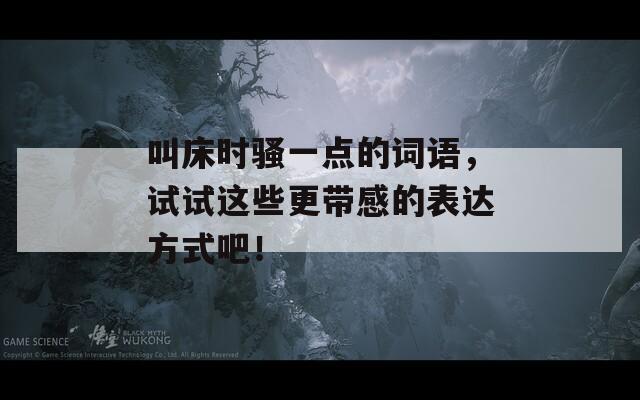 叫床时骚一点的词语，试试这些更带感的表达方式吧！