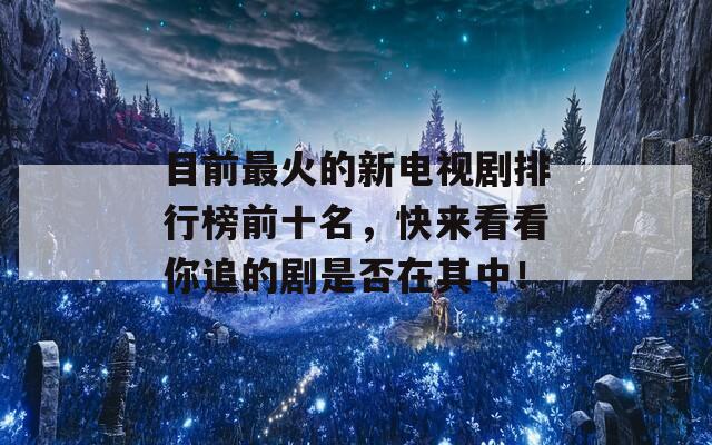 目前最火的新电视剧排行榜前十名，快来看看你追的剧是否在其中！