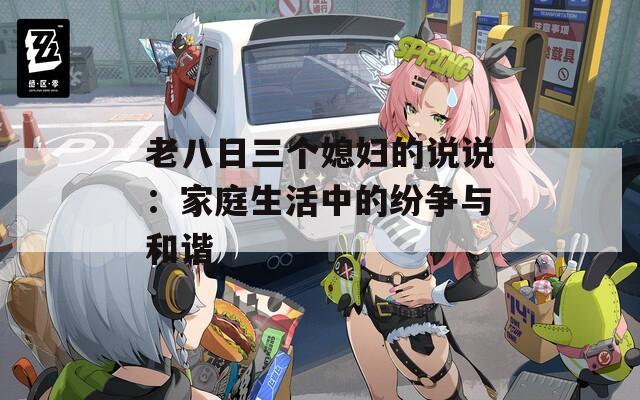 老八日三个媳妇的说说：家庭生活中的纷争与和谐