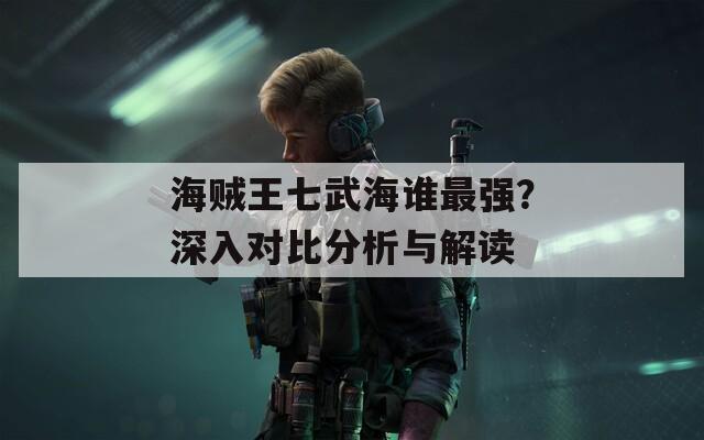 海贼王七武海谁最强？深入对比分析与解读