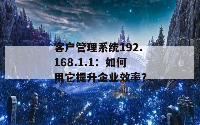 客户管理系统192.168.1.1：如何用它提升企业效率？