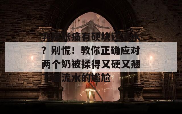 乳房胀痛有硬块还流水？别慌！教你正确应对两个奶被揉得又硬又翘下面流水的尴尬