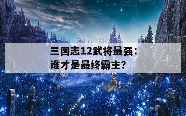 三国志12武将最强：谁才是最终霸主？