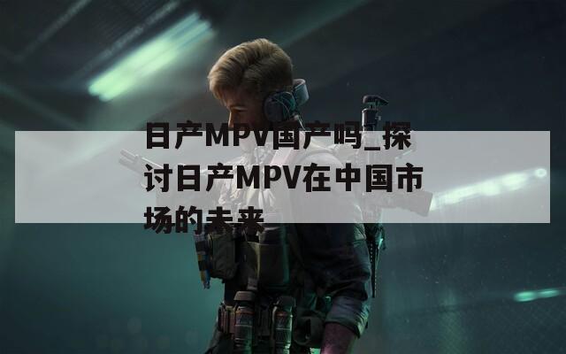 日产MPV国产吗_探讨日产MPV在中国市场的未来