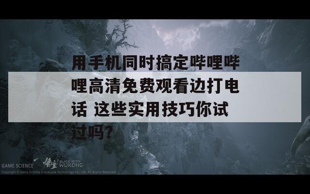 用手机同时搞定哔哩哔哩高清免费观看边打电话 这些实用技巧你试过吗？