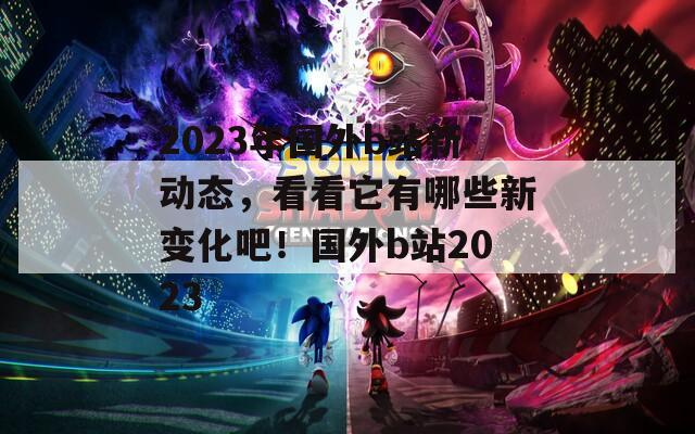 2023年国外b站新动态，看看它有哪些新变化吧！国外b站2023