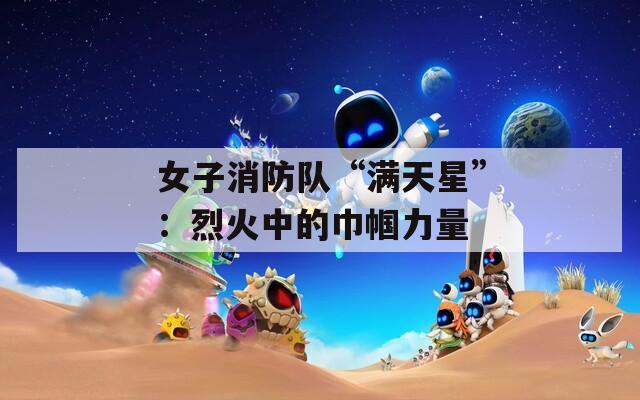 女子消防队“满天星”：烈火中的巾帼力量