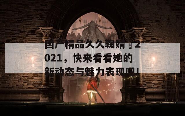 国产精品久久鞠婧祎2021，快来看看她的新动态与魅力表现吧！