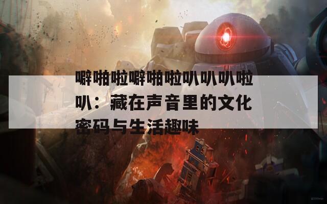 噼啪啦噼啪啦叭叭叭啦叭：藏在声音里的文化密码与生活趣味