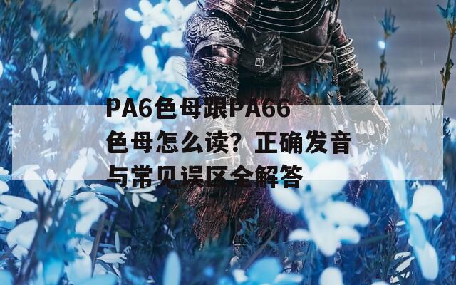 PA6色母跟PA66色母怎么读？正确发音与常见误区全解答