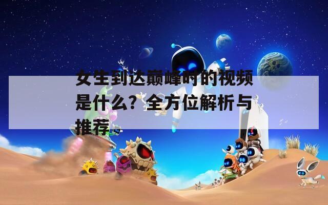 女生到达巅峰时的视频是什么？全方位解析与推荐