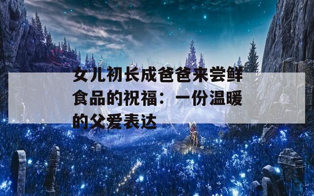 女儿初长成爸爸来尝鲜食品的祝福：一份温暖的父爱表达