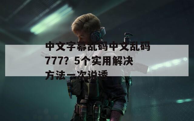 中文字幕乱码中文乱码777？5个实用解决方法一次说透