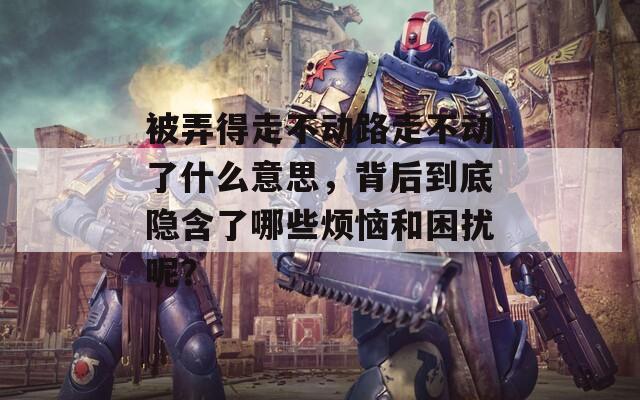 被弄得走不动路走不动了什么意思，背后到底隐含了哪些烦恼和困扰呢？
