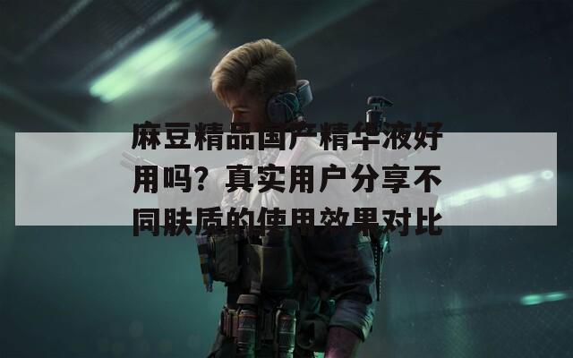 麻豆精品国产精华液好用吗？真实用户分享不同肤质的使用效果对比