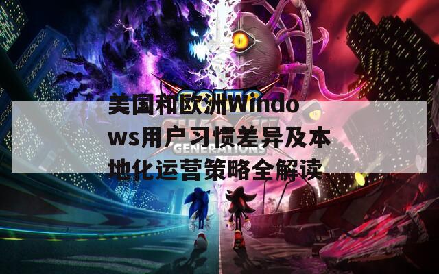 美国和欧洲Windows用户习惯差异及本地化运营策略全解读