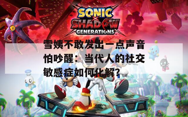 雪姨不敢发出一点声音怕吵醒：当代人的社交敏感症如何化解？