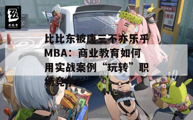 比比东被唐三不亦乐乎MBA：商业教育如何用实战案例“玩转”职场竞争？