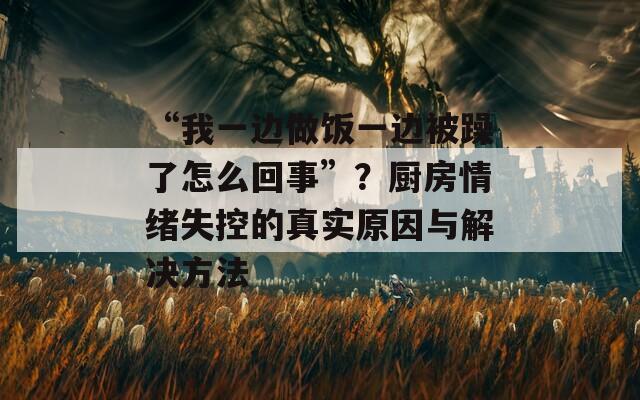 “我一边做饭一边被躁了怎么回事”？厨房情绪失控的真实原因与解决方法