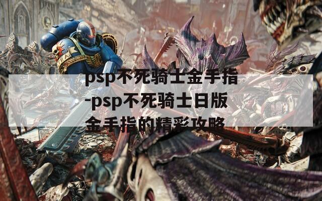 psp不死骑士金手指-psp不死骑士日版金手指的精彩攻略