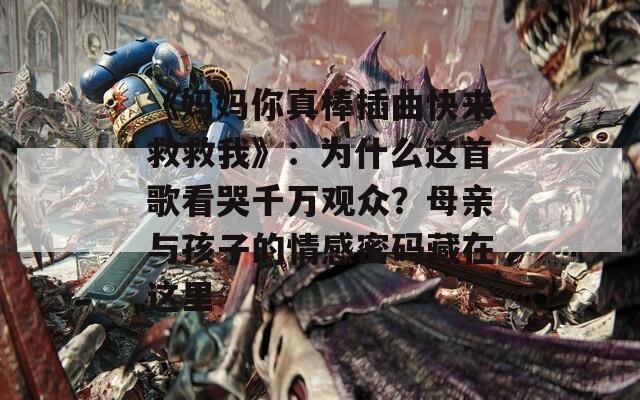 《妈妈你真棒插曲快来救救我》：为什么这首歌看哭千万观众？母亲与孩子的情感密码藏在这里