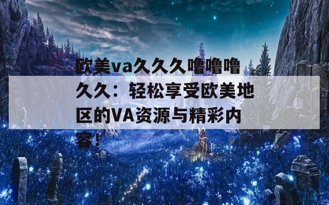 欧美va久久久噜噜噜久久：轻松享受欧美地区的VA资源与精彩内容！